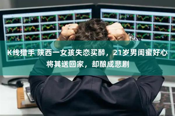 K线猎手 陕西一女孩失恋买醉，21岁男闺蜜好心将其送回家，却酿成悲剧