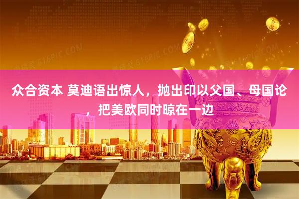 众合资本 莫迪语出惊人，抛出印以父国、母国论，把美欧同时晾在一边
