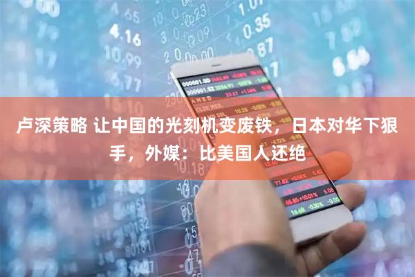 卢深策略 让中国的光刻机变废铁，日本对华下狠手，外媒：比美国人还绝