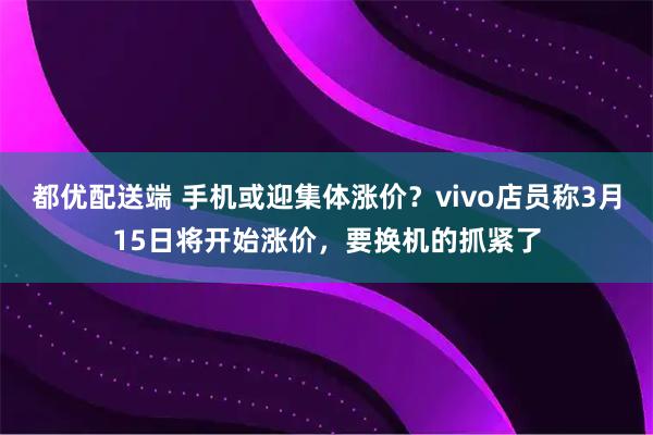 都优配送端 手机或迎集体涨价？vivo店员称3月15日将开始涨价，要换机的抓紧了