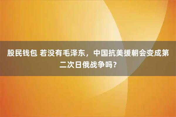 股民钱包 若没有毛泽东，中国抗美援朝会变成第二次日俄战争吗？
