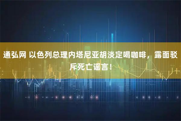 通弘网 以色列总理内塔尼亚胡淡定喝咖啡，露面驳斥死亡谣言！