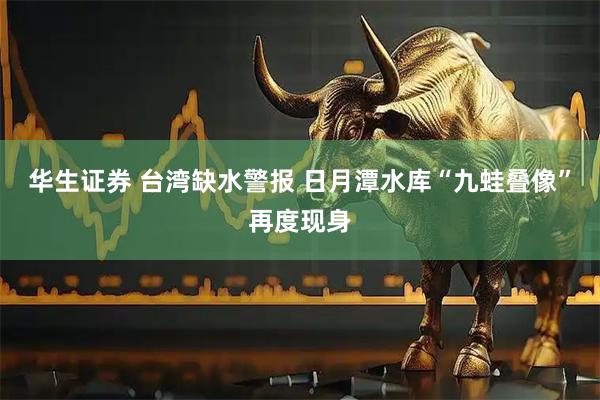 华生证券 台湾缺水警报 日月潭水库“九蛙叠像”再度现身