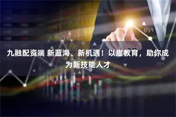 九融配资端 新蓝海、新机遇！以崖教育，助你成为新技能人才
