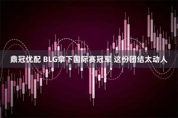 鼎冠优配 BLG拿下国际赛冠军 这份团结太动人