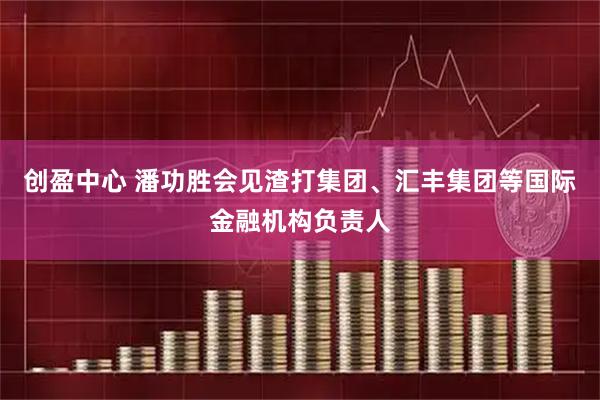 创盈中心 潘功胜会见渣打集团、汇丰集团等国际金融机构负责人