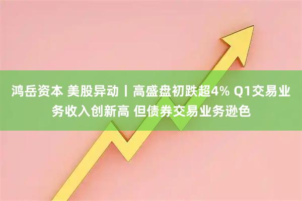 鸿岳资本 美股异动丨高盛盘初跌超4% Q1交易业务收入创新高 但债券交易业务逊色