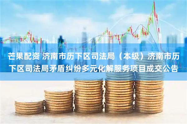 芒果配资 济南市历下区司法局（本级）济南市历下区司法局矛盾纠纷多元化解服务项目成交公告