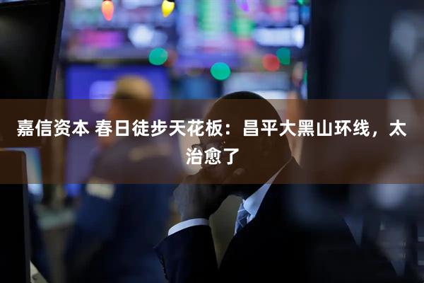 嘉信资本 春日徒步天花板：昌平大黑山环线，太治愈了