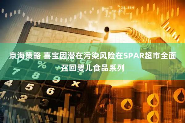 京海策略 喜宝因潜在污染风险在SPAR超市全面召回婴儿食品系列