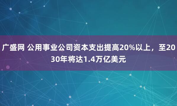广盛网 公用事业公司资本支出提高20%以上，至2030年将达1.4万亿美元