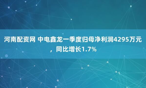 河南配资网 中电鑫龙一季度归母净利润4295万元，同比增长1.7%