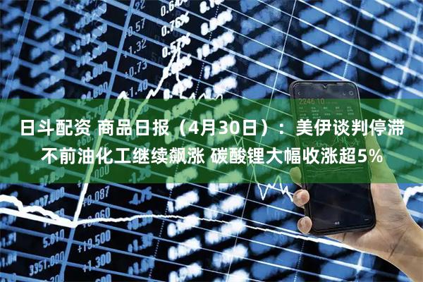 日斗配资 商品日报（4月30日）：美伊谈判停滞不前油化工继续飙涨 碳酸锂大幅收涨超5%