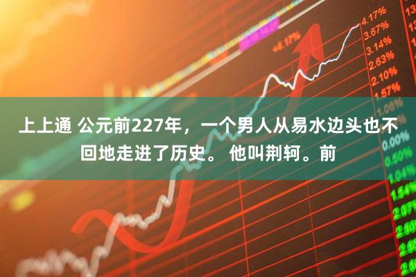 上上通 公元前227年，一个男人从易水边头也不回地走进了历史。 他叫荆轲。前