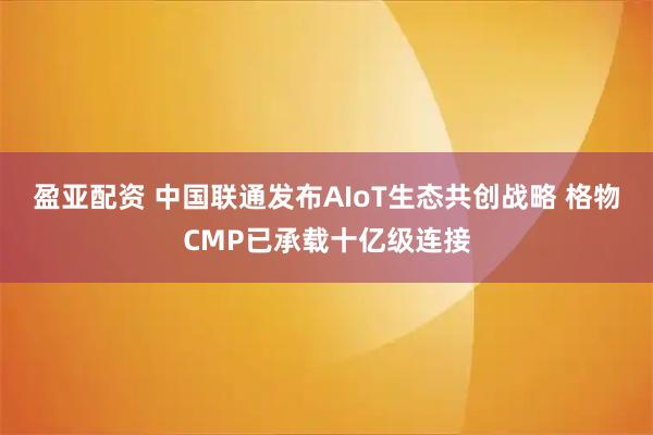 盈亚配资 中国联通发布AIoT生态共创战略 格物CMP已承载十亿级连接