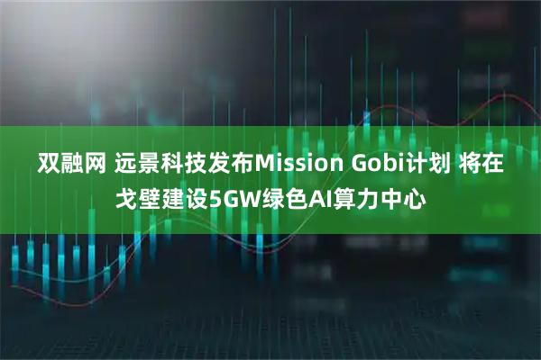 双融网 远景科技发布Mission Gobi计划 将在戈壁建设5GW绿色AI算力中心