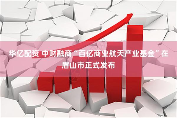 华亿配资 中财融商“百亿商业航天产业基金”在眉山市正式发布