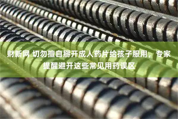 财新网 切勿擅自掰开成人药片给孩子服用，专家提醒避开这些常见用药误区