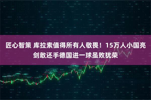 匠心智策 库拉索值得所有人敬畏！15万人小国亮剑敢还手德国进一球虽败犹荣