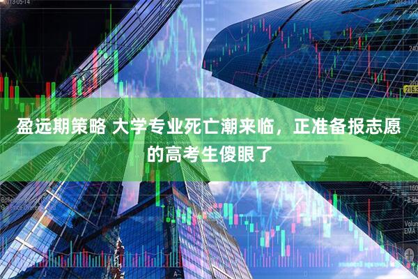盈远期策略 大学专业死亡潮来临，正准备报志愿的高考生傻眼了