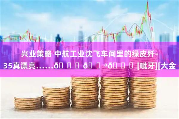兴业策略 中航工业沈飞车间里的绿皮歼-35真漂亮……👍💪😊[呲牙][大金