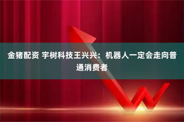 金猪配资 宇树科技王兴兴：机器人一定会走向普通消费者