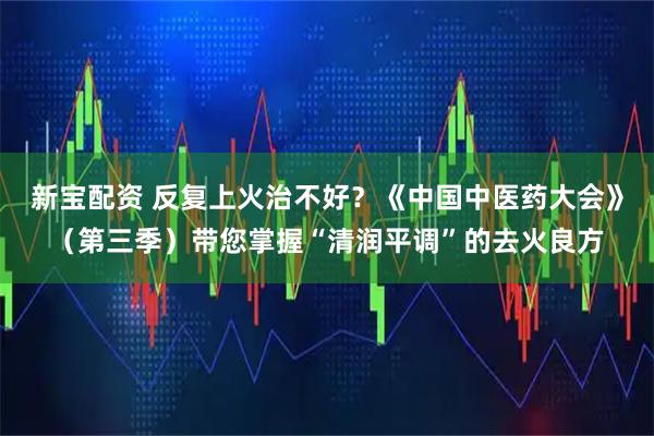 新宝配资 反复上火治不好？《中国中医药大会》（第三季）带您掌握“清润平调”的去火良方