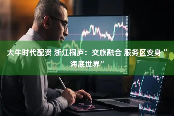 大牛时代配资 浙江桐庐：交旅融合 服务区变身“海底世界”