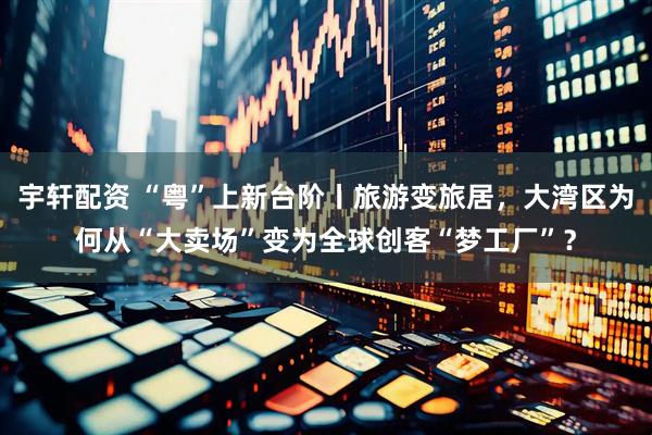 宇轩配资 “粤”上新台阶丨旅游变旅居，大湾区为何从“大卖场”变为全球创客“梦工厂”？