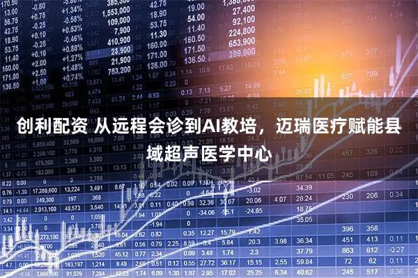 创利配资 从远程会诊到AI教培，迈瑞医疗赋能县域超声医学中心