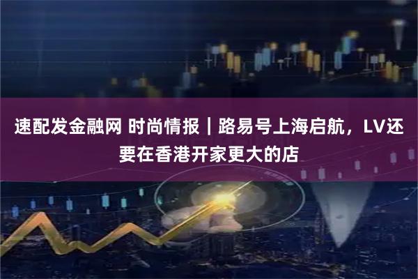 速配发金融网 时尚情报｜路易号上海启航，LV还要在香港开家更大的店