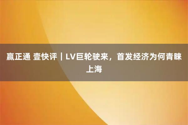 赢正通 壹快评｜LV巨轮驶来，首发经济为何青睐上海