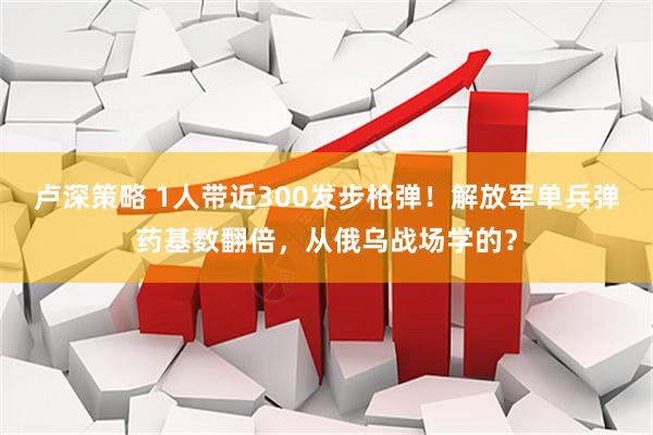 卢深策略 1人带近300发步枪弹！解放军单兵弹药基数翻倍，从俄乌战场学的？