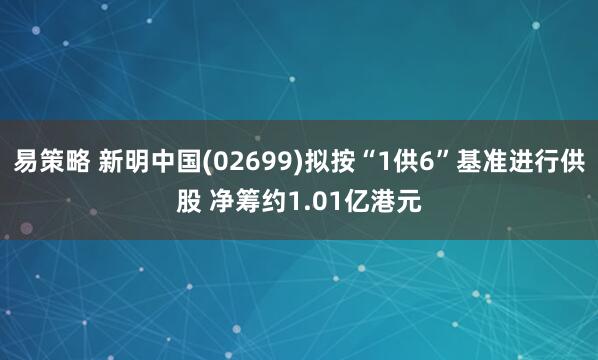 易策略 新明中国(02699)拟按“1供6”基准进行供股 净筹约1.01亿港元