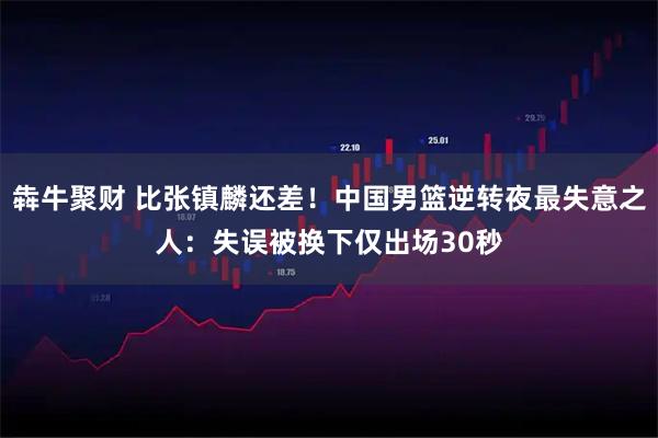 犇牛聚财 比张镇麟还差！中国男篮逆转夜最失意之人：失误被换下仅出场30秒