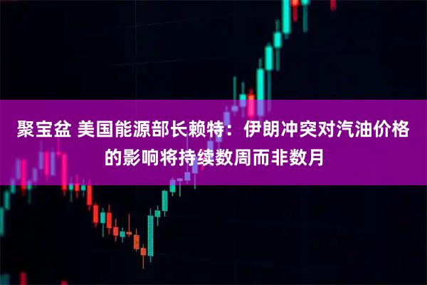 聚宝盆 美国能源部长赖特：伊朗冲突对汽油价格的影响将持续数周而非数月