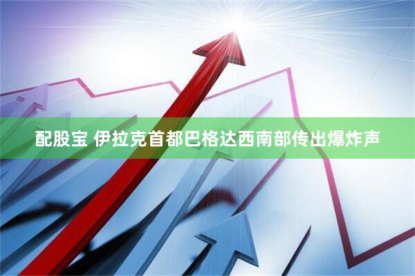 配股宝 伊拉克首都巴格达西南部传出爆炸声