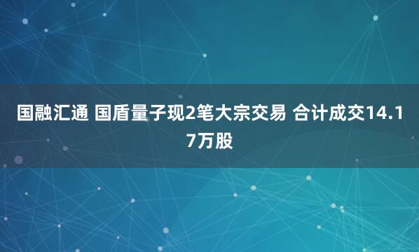 国融汇通 国盾量子现2笔大宗交易 合计成交14.17万股