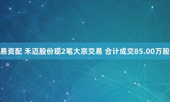 易资配 禾迈股份现2笔大宗交易 合计成交85.00万股