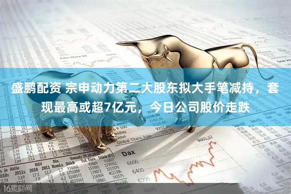 盛鹏配资 宗申动力第二大股东拟大手笔减持，套现最高或超7亿元，今日公司股价走跌