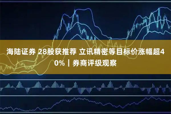 海陆证券 28股获推荐 立讯精密等目标价涨幅超40%｜券商评级观察