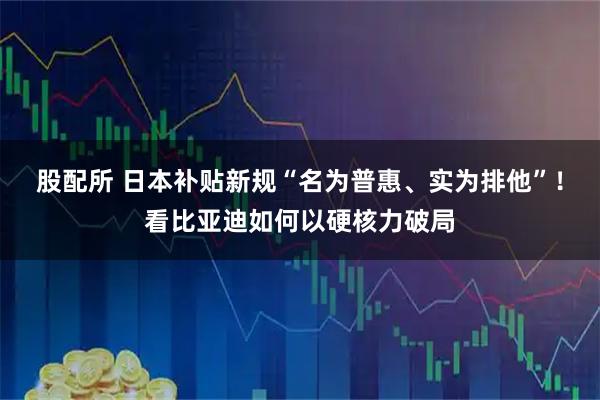 股配所 日本补贴新规“名为普惠、实为排他”！看比亚迪如何以硬核力破局