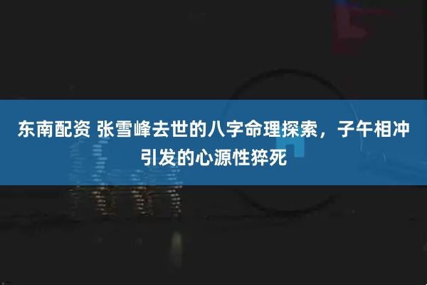 东南配资 张雪峰去世的八字命理探索，子午相冲引发的心源性猝死