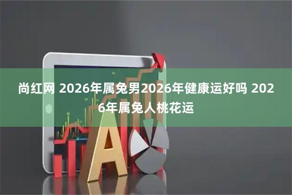 尚红网 2026年属兔男2026年健康运好吗 2026年属兔人桃花运