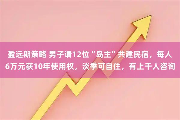 盈远期策略 男子请12位“岛主”共建民宿，每人6万元获10年使用权，淡季可自住，有上千人咨询