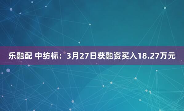 乐融配 中纺标：3月27日获融资买入18.27万元