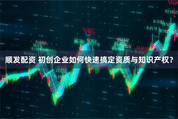 顺发配资 初创企业如何快速搞定资质与知识产权？