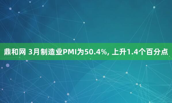 鼎和网 3月制造业PMI为50.4%, 上升1.4个百分点
