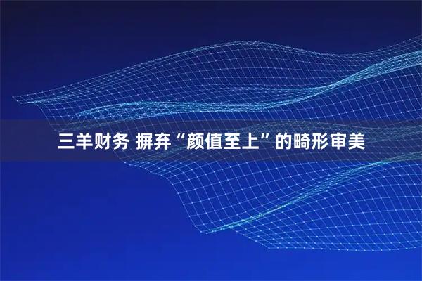 三羊财务 摒弃“颜值至上”的畸形审美