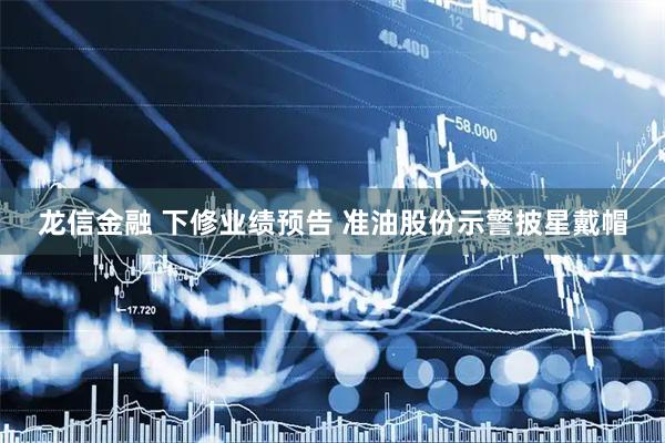 龙信金融 下修业绩预告 准油股份示警披星戴帽